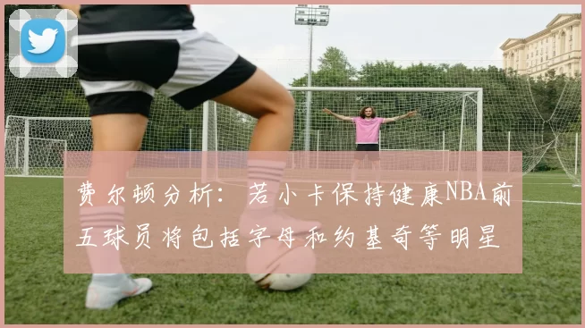 费尔顿分析：若小卡保持健康NBA前五球员将包括字母和约基奇等明星