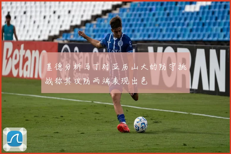 基德分析马丁对亚历山大的防守挑战称其攻防两端表现出色