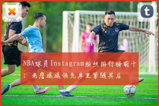 NBA球员Instagram粉丝排行榜前十：老詹遥遥领先库里紧随其后