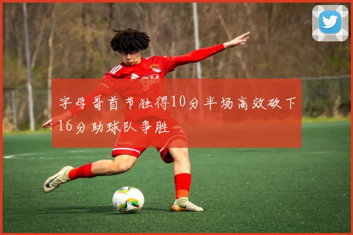 字母哥首节独得10分半场高效砍下16分助球队争胜