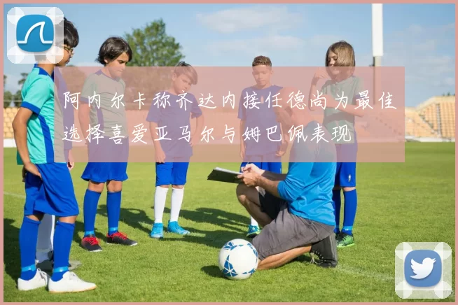 阿内尔卡称齐达内接任德尚为最佳选择喜爱亚马尔与姆巴佩表现