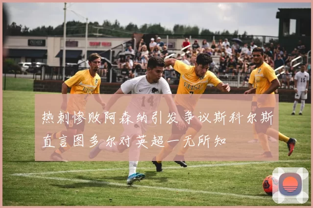 热刺惨败阿森纳引发争议斯科尔斯直言图多尔对英超一无所知