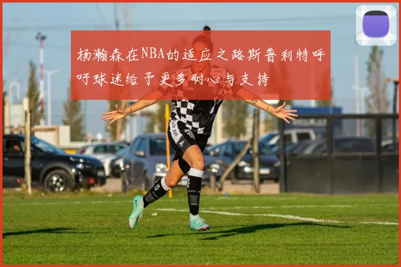 杨瀚森在NBA的适应之路斯普利特呼吁球迷给予更多耐心与支持
