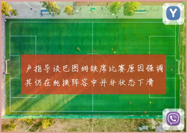 卢指导谈巴图姆缺席比赛原因强调其仍在轮换阵容中并非状态下滑