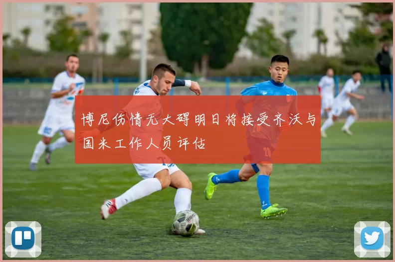 博尼伤情无大碍明日将接受齐沃与国米工作人员评估