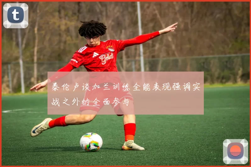 泰伦卢谈加兰训练全能表现强调实战之外的全面参与