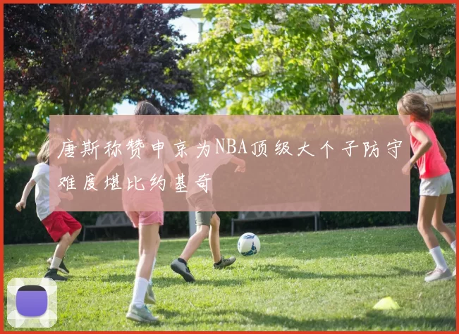 唐斯称赞申京为NBA顶级大个子防守难度堪比约基奇