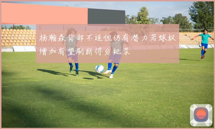 杨瀚森背部不适但仍有潜力若球权增加有望刷新得分纪录