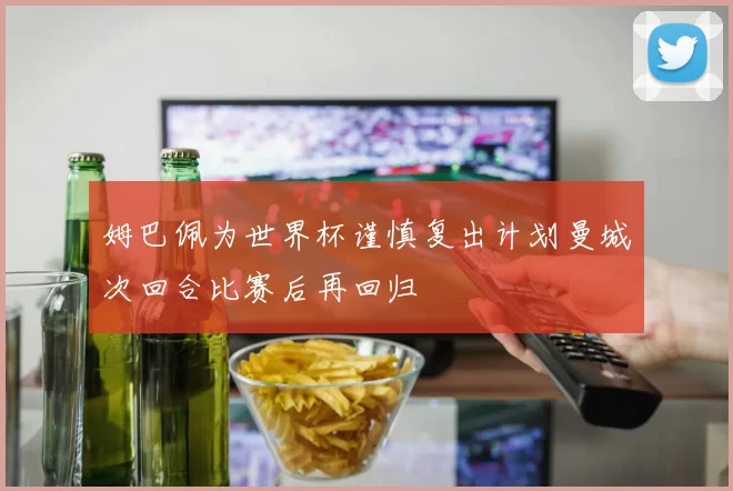 姆巴佩为世界杯谨慎复出计划曼城次回合比赛后再回归