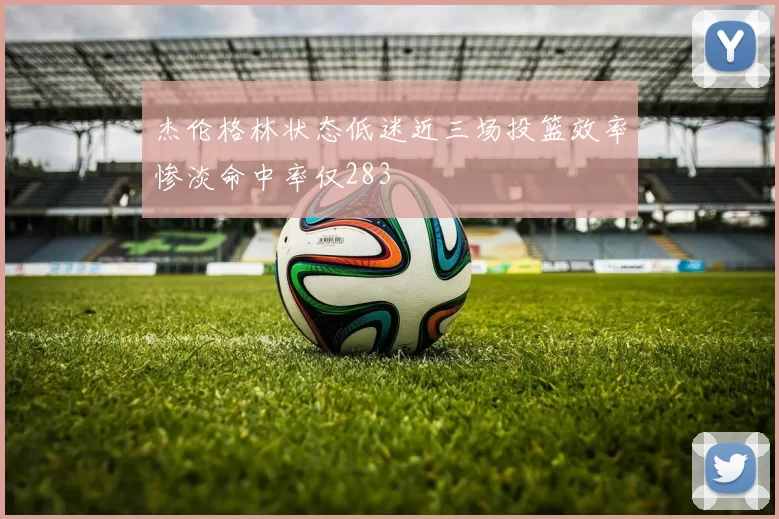 杰伦格林状态低迷近三场投篮效率惨淡命中率仅283
