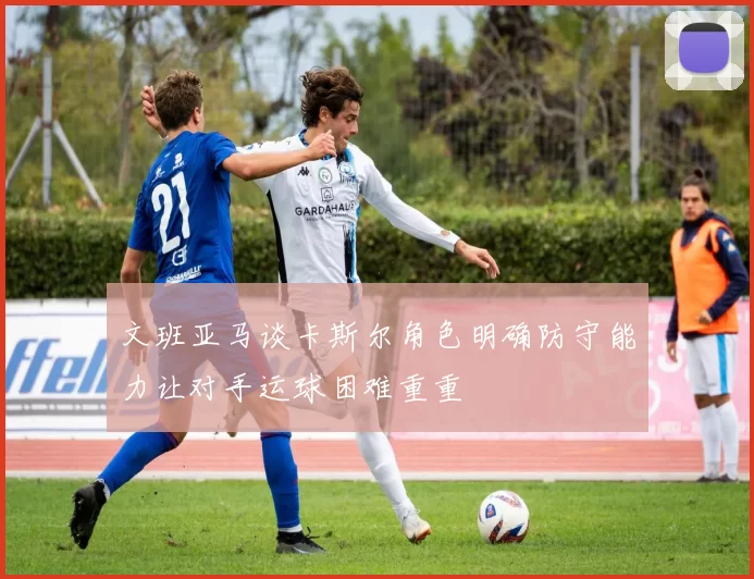 文班亚马谈卡斯尔角色明确防守能力让对手运球困难重重