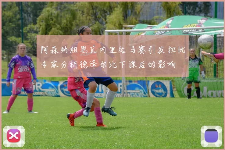 阿森纳租恩瓦内里给马赛引发担忧专家分析德泽尔比下课后的影响
