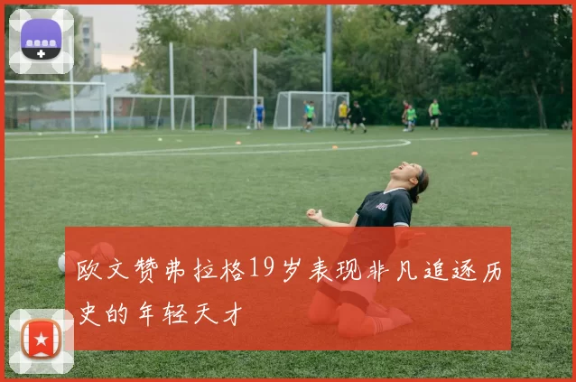 欧文赞弗拉格19岁表现非凡追逐历史的年轻天才