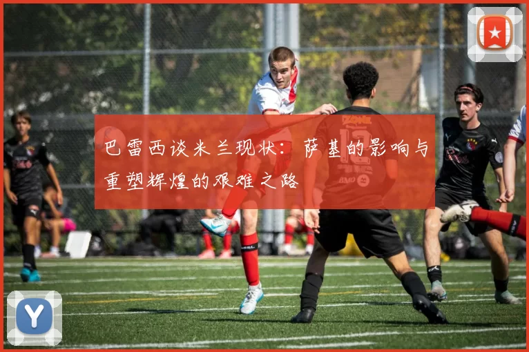 巴雷西谈米兰现状：萨基的影响与重塑辉煌的艰难之路