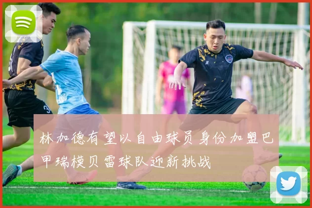林加德有望以自由球员身份加盟巴甲瑞模贝雷球队迎新挑战