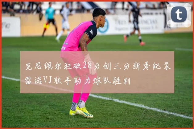 克尼佩尔狂砍28分创三分新秀纪录雷诺VJ联手助力球队胜利
