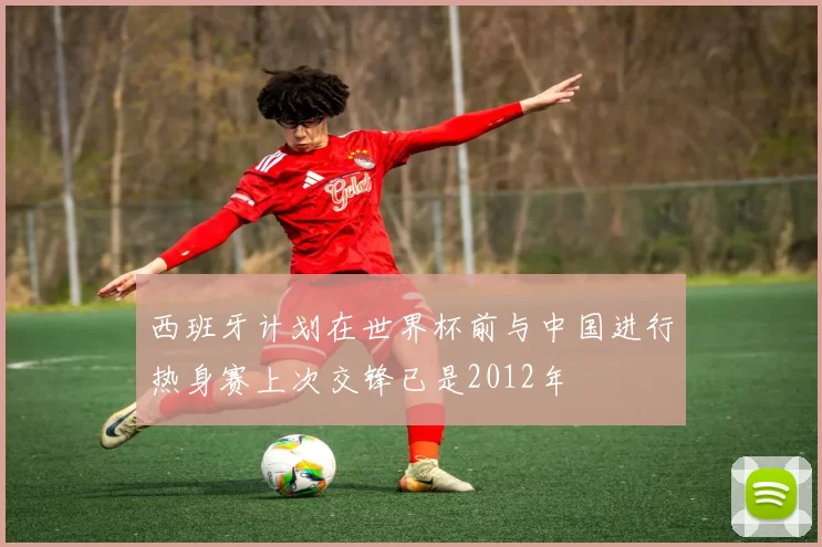西班牙计划在世界杯前与中国进行热身赛上次交锋已是2012年